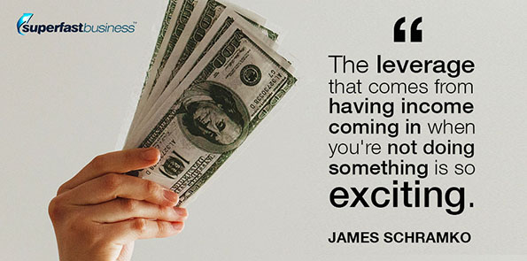 James Schramko says the leverage that comes from having income coming in when you're not doing something is so exciting.